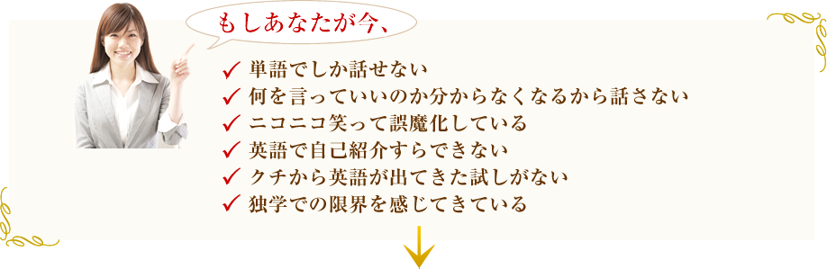 もしあなたが今、語でしか話せない、何を言っていいのか分からなくなるから話さない、ニコニコ笑って誤魔化している、英語で自己紹介すらできない、クチから英語が出てきた試しがない、独学での限界を感じてきている