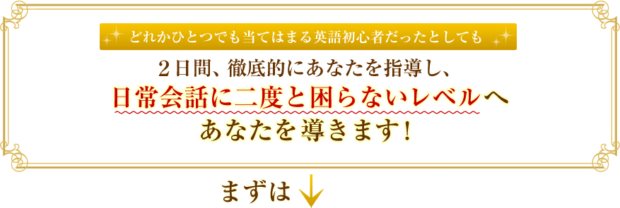 どれかひとつでも当てはまる英語初心者だったとしても、2日間、徹底的にあなたを指導し、日常英会話に二度と困らないレベルへあなたを導きます！