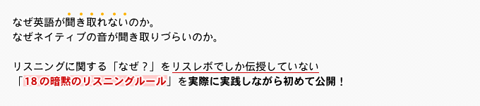 なぜ英語が聞き取れないのか。なぜネイティブの音が聞き取りづらいのか。リスニングに関する「なぜ？」をリスレボでしか伝授していない「18の暗黙のリスニングルール」を実際に実践しながら初めて公開！